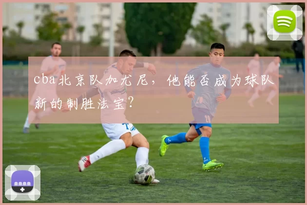 cba北京队加尤尼，他能否成为球队新的制胜法宝？