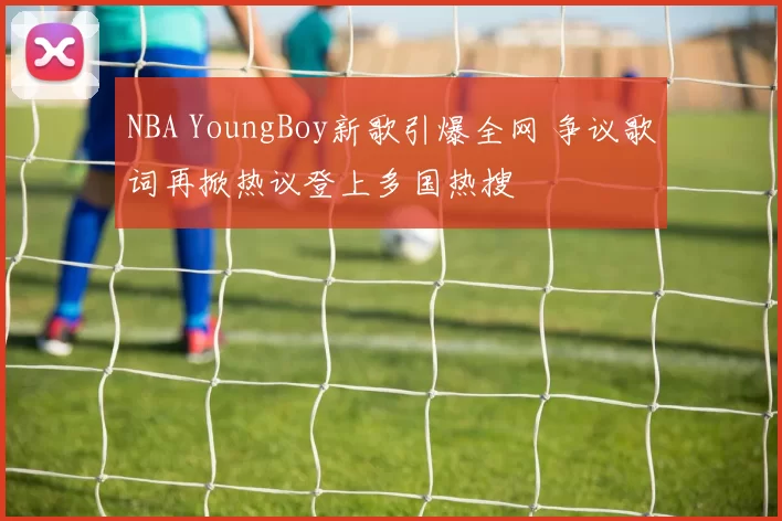 NBA YoungBoy新歌引爆全网 争议歌词再掀热议登上多国热搜