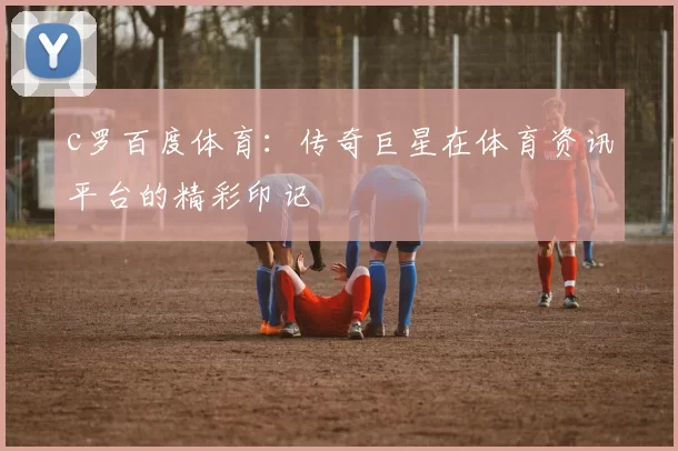 c罗百度体育：传奇巨星在体育资讯平台的精彩印记