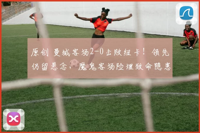 原创 曼城客场2-0击败纽卡！领先仍留悬念，魔鬼客场险埋致命隐患