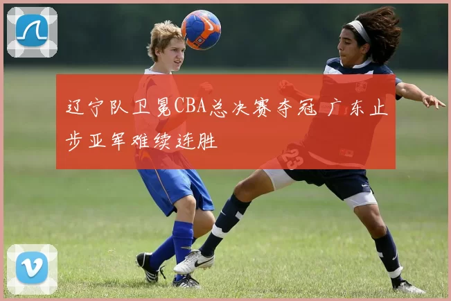 辽宁队卫冕CBA总决赛夺冠 广东止步亚军难续连胜