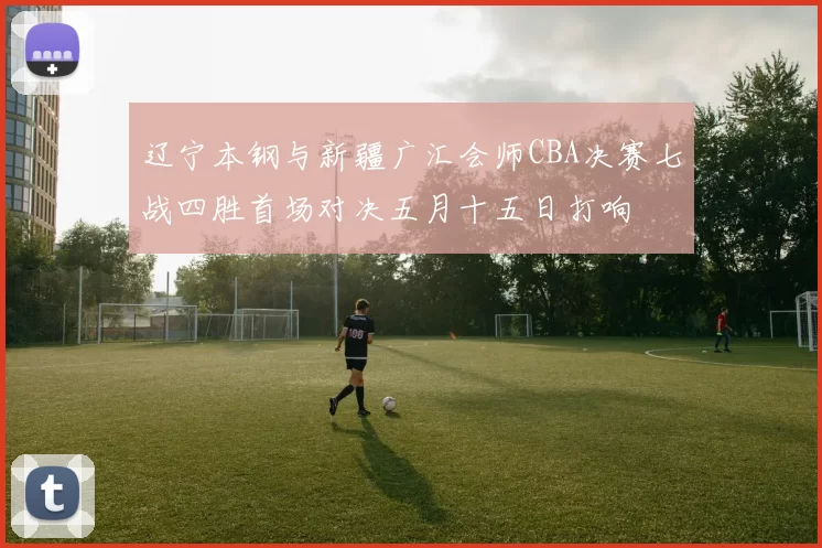 辽宁本钢与新疆广汇会师CBA决赛七战四胜首场对决五月十五日打响