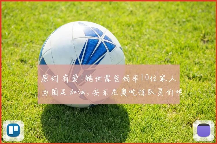 原创 有爱!鲍世蒙爸妈率10位家人为国足加油,安东尼奥吃惊队员们哄堂大笑