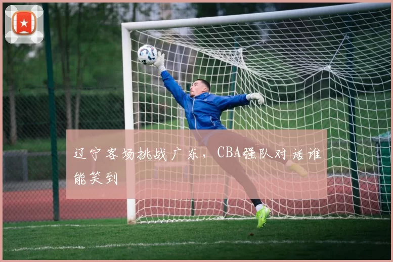 辽宁客场挑战广东，CBA强队对话谁能笑到