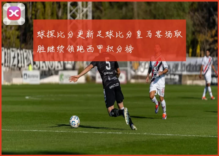球探比分更新足球比分皇马客场取胜继续领跑西甲积分榜