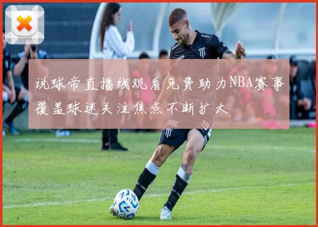 说球帝直播线观看免费助力NBA赛事覆盖球迷关注焦点不断扩大