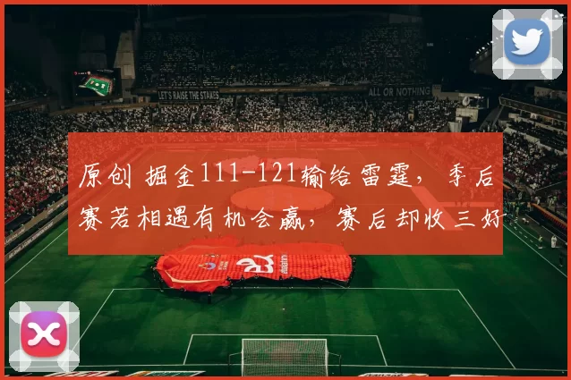 原创 掘金111-121输给雷霆，季后赛若相遇有机会赢，赛后却收三好一坏消息