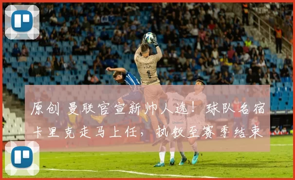 原创 曼联官宣新帅人选！球队名宿卡里克走马上任，执教至赛季结束