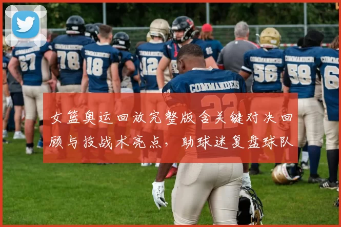 女篮奥运回放完整版含关键对决回顾与技战术亮点，助球迷复盘球队表现