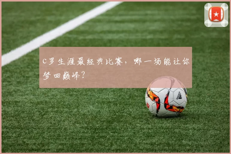 c罗生涯最经典比赛，哪一场能让你梦回巅峰？