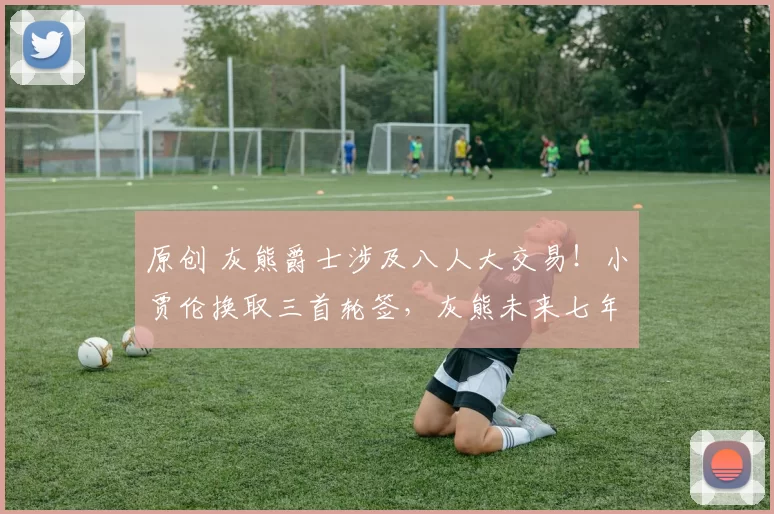 原创 灰熊爵士涉及八人大交易！小贾伦换取三首轮签，灰熊未来七年握13首轮