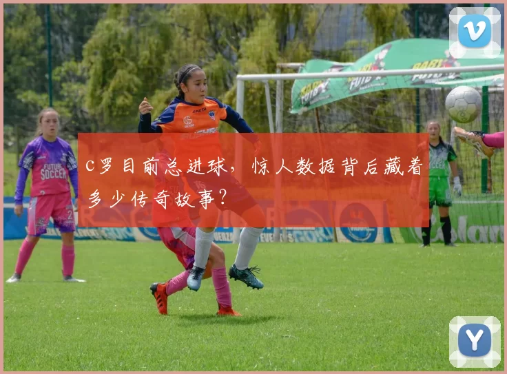 c罗目前总进球，惊人数据背后藏着多少传奇故事？