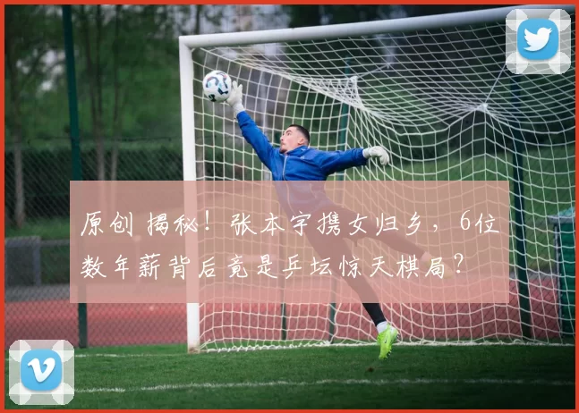 原创 揭秘！张本宇携女归乡，6位数年薪背后竟是乒坛惊天棋局？