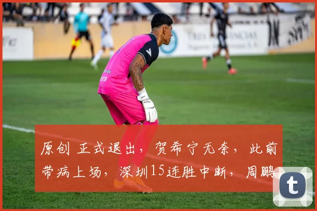 原创 正式退出，贺希宁无奈，此前带病上场，深圳15连胜中断，周鹏祝福