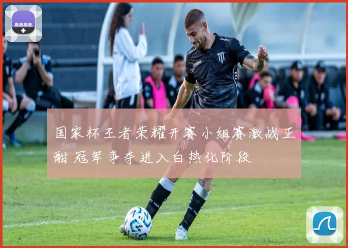 国家杯王者荣耀开赛小组赛激战正酣 冠军争夺进入白热化阶段