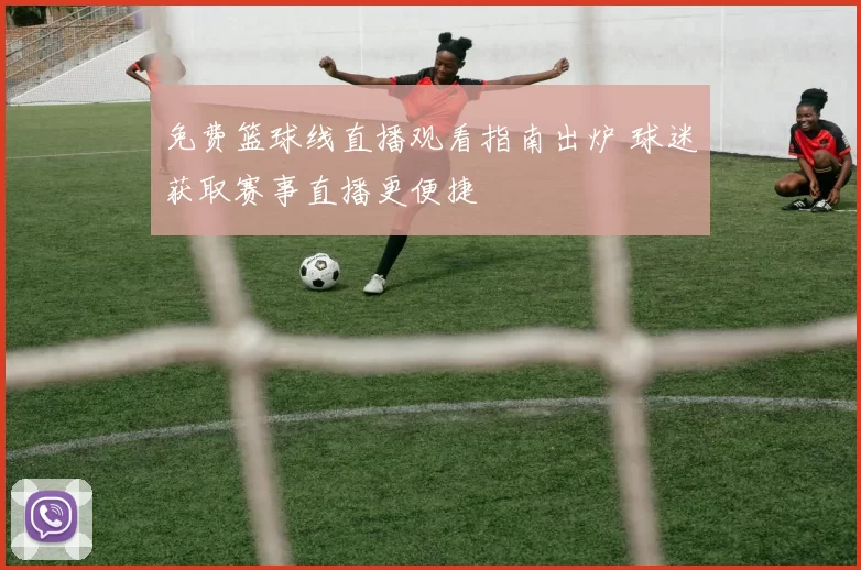 免费篮球线直播观看指南出炉 球迷获取赛事直播更便捷