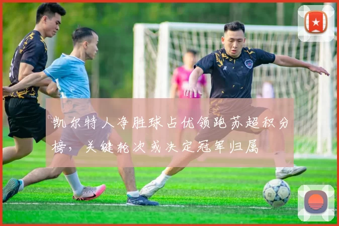 凯尔特人净胜球占优领跑苏超积分榜，关键轮次或决定冠军归属