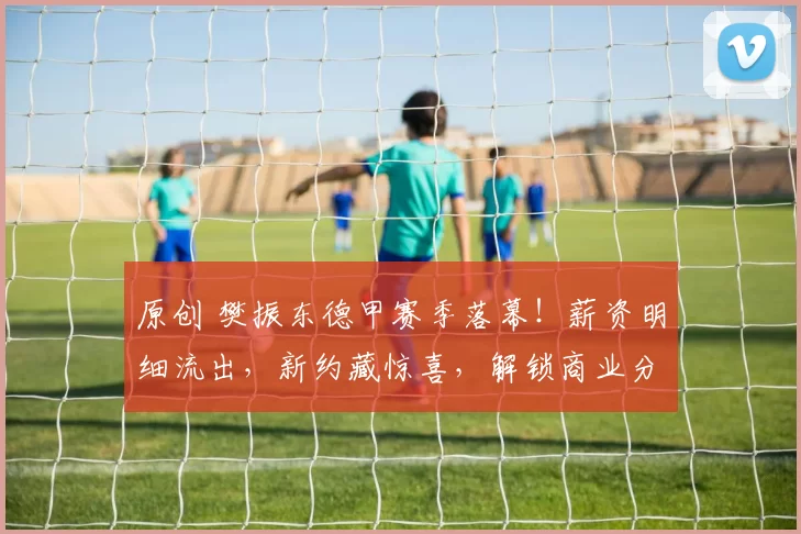 原创 樊振东德甲赛季落幕！薪资明细流出，新约藏惊喜，解锁商业分成专属福利