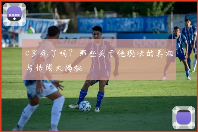 c罗死了吗?那些关于他现状的真相与传闻大揭秘