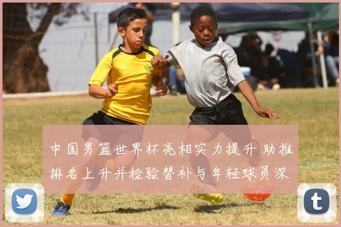 中国男篮世界杯亮相实力提升 助推排名上升并检验替补与年轻球员深度