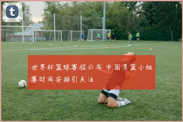 世界杯篮球赛程公布 中国男篮小组赛时间安排引关注