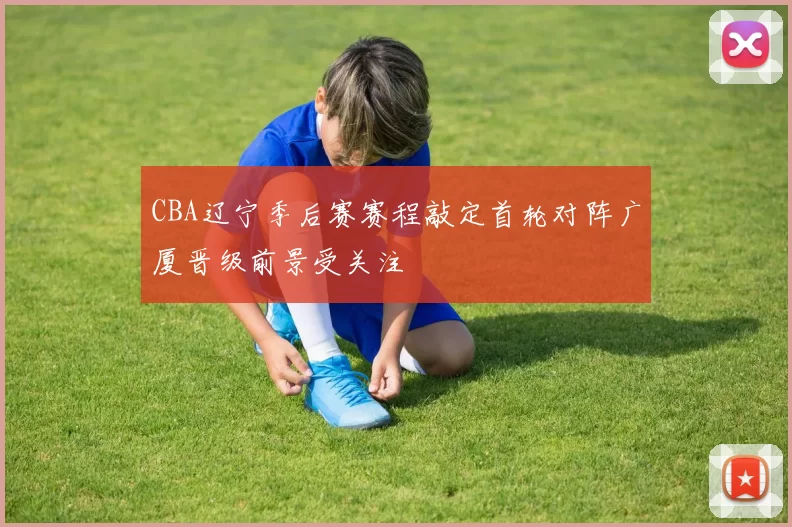 CBA辽宁季后赛赛程敲定首轮对阵广厦晋级前景受关注