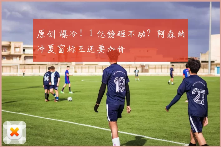 原创 爆冷！1 亿镑砸不动？阿森纳冲夏窗标王还要加价