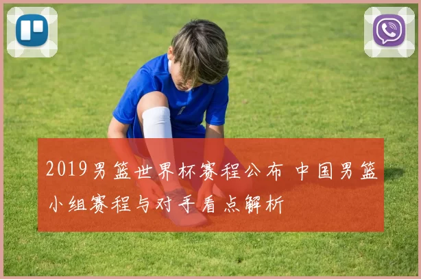 2019男篮世界杯赛程公布 中国男篮小组赛程与对手看点解析