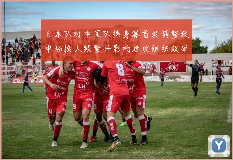 日本队对中国队热身赛首发调整致中场换人频繁并影响进攻组织效率