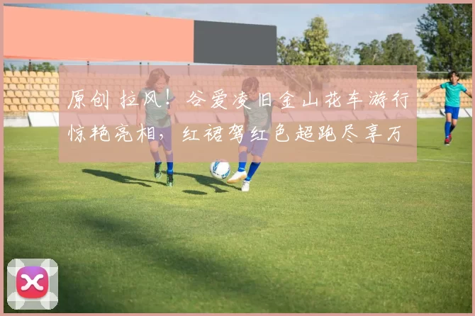 原创 拉风！谷爱凌旧金山花车游行惊艳亮相，红裙驾红色超跑尽享万人膜拜