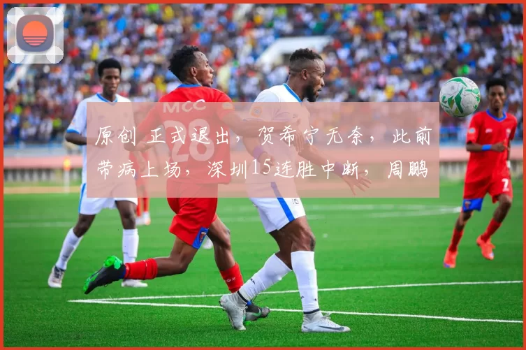 原创 正式退出，贺希宁无奈，此前带病上场，深圳15连胜中断，周鹏祝福