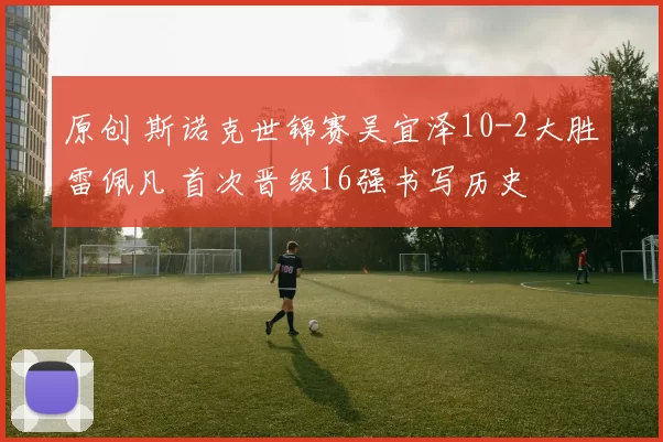 原创 斯诺克世锦赛吴宜泽10-2大胜雷佩凡 首次晋级16强书写历史