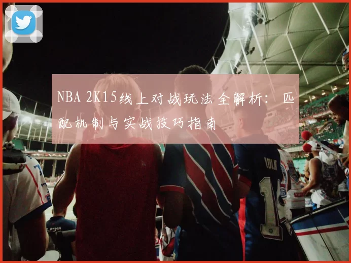 NBA 2K15线上对战玩法全解析：匹配机制与实战技巧指南