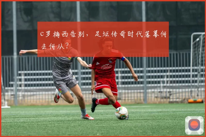 c罗梅西告别，足坛传奇时代落幕何去何从？