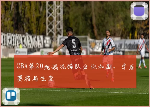 CBA第20轮战况强队分化加剧，季后赛格局生变
