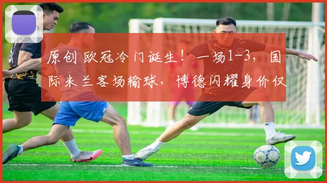 原创 欧冠冷门诞生！一场1-3，国际米兰客场输球，博德闪耀身价仅5千万