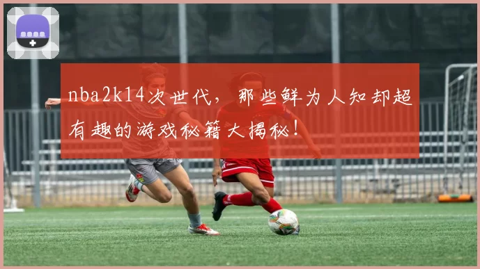 nba2k14次世代，那些鲜为人知却超有趣的游戏秘籍大揭秘！
