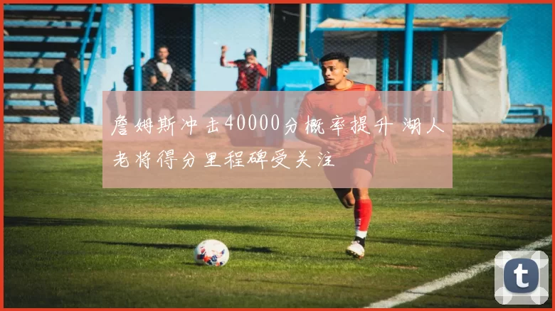 詹姆斯冲击40000分概率提升 湖人老将得分里程碑受关注