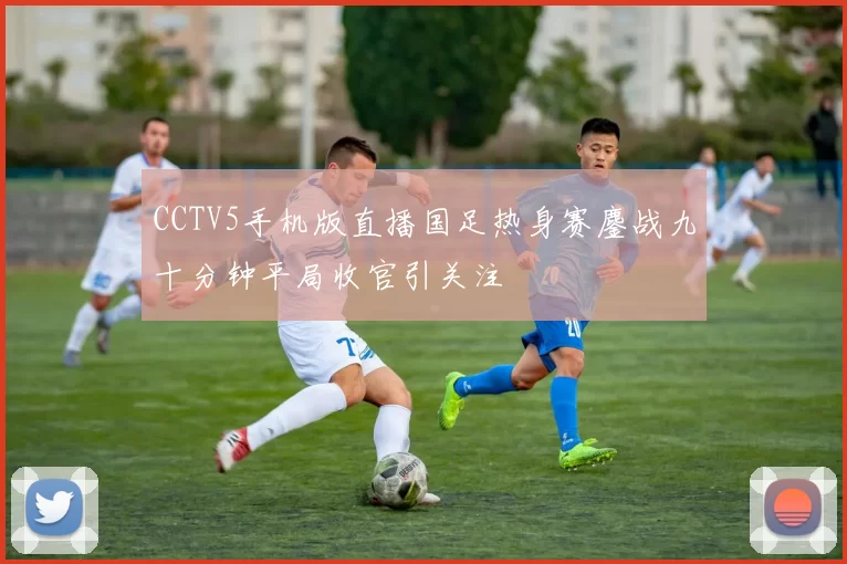 CCTV5手机版直播国足热身赛鏖战九十分钟平局收官引关注