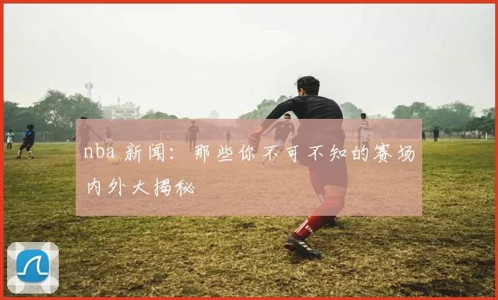 nba 新闻：那些你不可不知的赛场内外大揭秘