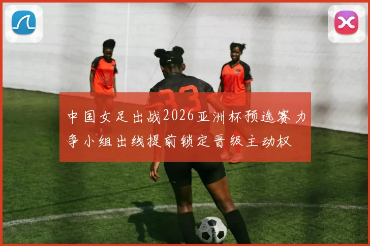 中国女足出战2026亚洲杯预选赛力争小组出线提前锁定晋级主动权