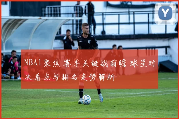 NBA1聚焦 赛季关键战前瞻 球星对决看点与排名走势解析