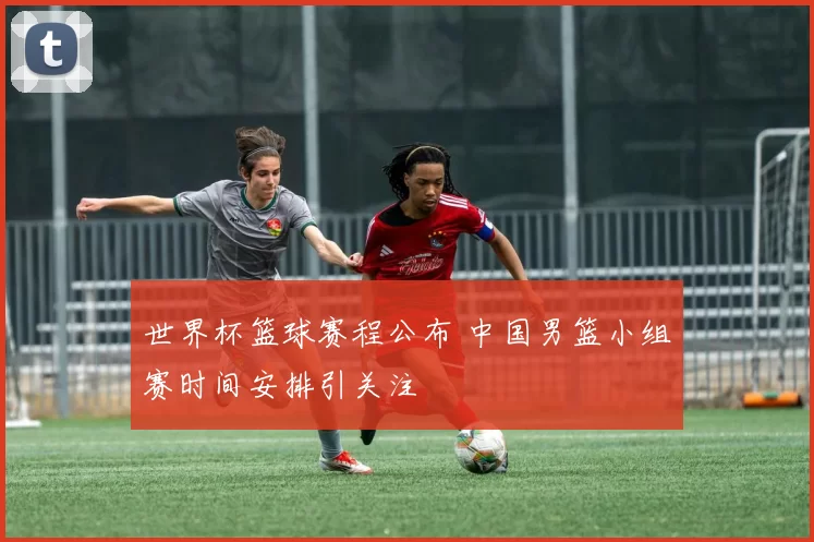 世界杯篮球赛程公布 中国男篮小组赛时间安排引关注