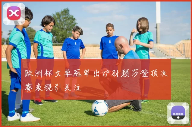 欧洲杯女单冠军出炉孙颖莎登顶决赛表现引关注