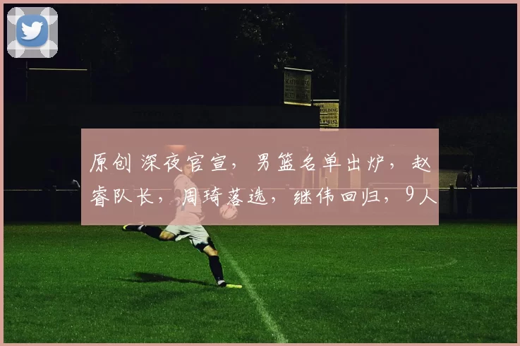 原创 深夜官宣，男篮名单出炉，赵睿队长，周琦落选，继伟回归，9人有伤