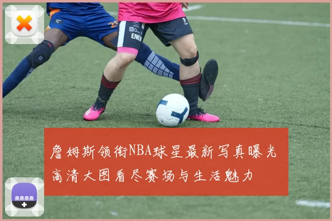 詹姆斯领衔NBA球星最新写真曝光 高清大图看尽赛场与生活魅力