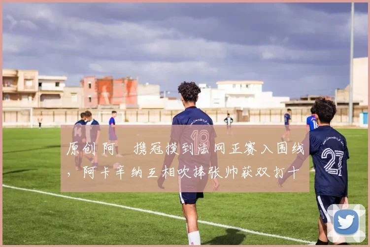 原创 阿昺携冠摸到法网正赛入围线，阿卡辛纳互相吹捧张帅获双打十八冠