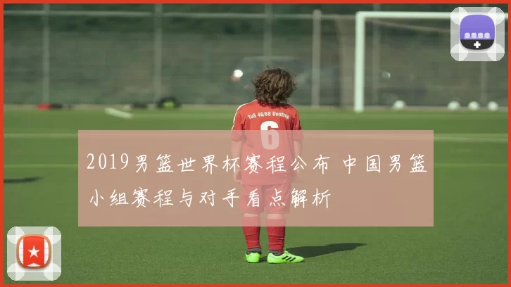 2019男篮世界杯赛程公布 中国男篮小组赛程与对手看点解析