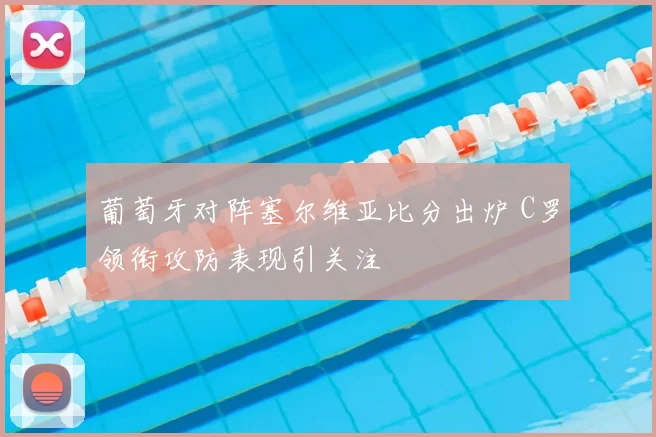 葡萄牙对阵塞尔维亚比分出炉 C罗领衔攻防表现引关注
