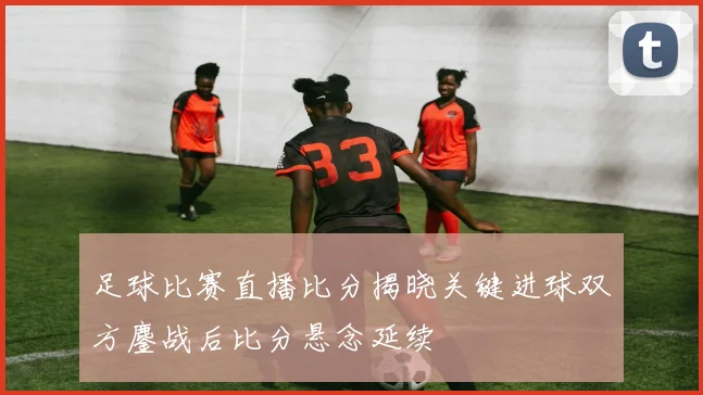 足球比赛直播比分揭晓关键进球双方鏖战后比分悬念延续